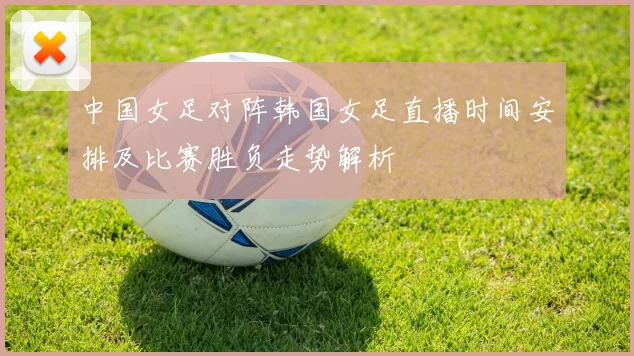 中国女足对阵韩国女足直播时间安排及比赛胜负走势解析