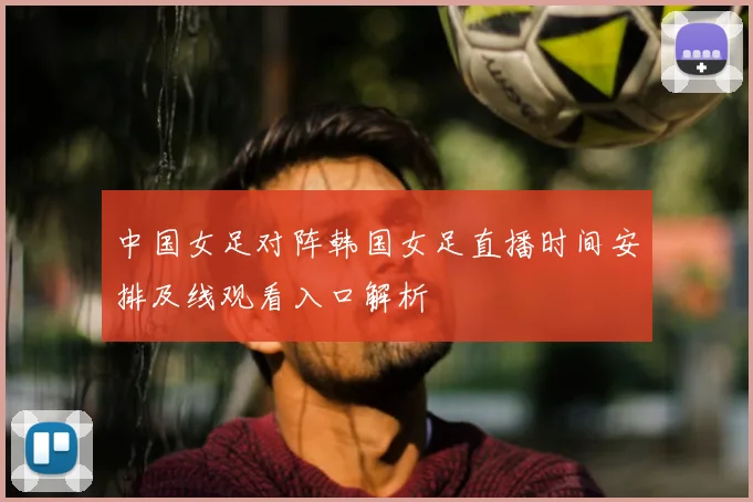 中国女足对阵韩国女足直播时间安排及线观看入口解析