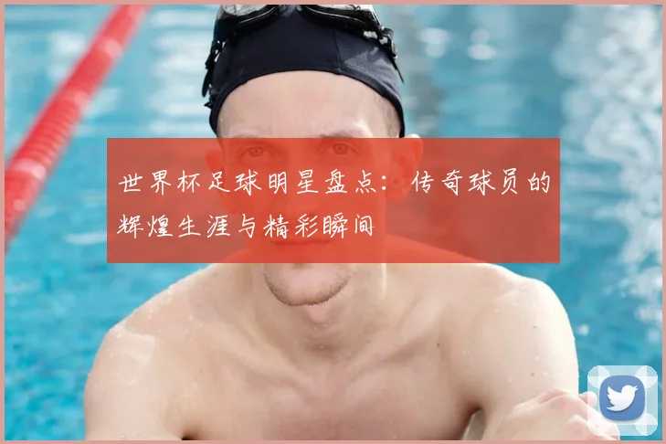 世界杯足球明星盘点：传奇球员的辉煌生涯与精彩瞬间