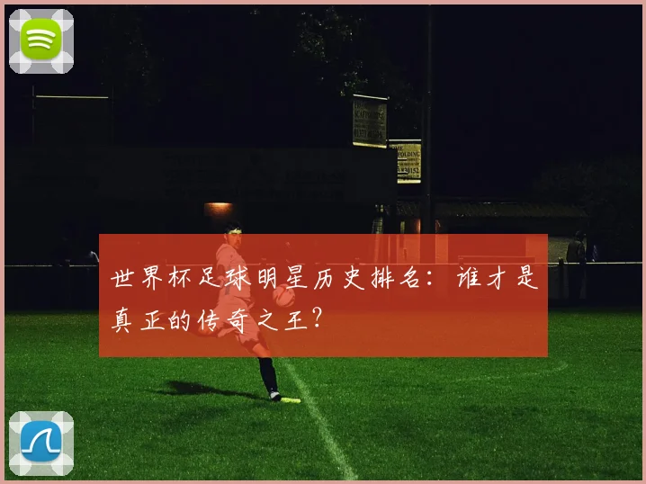 世界杯足球明星历史排名：谁才是真正的传奇之王？