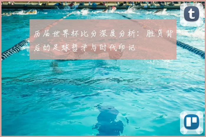历届世界杯比分深度分析：胜负背后的足球哲学与时代印记