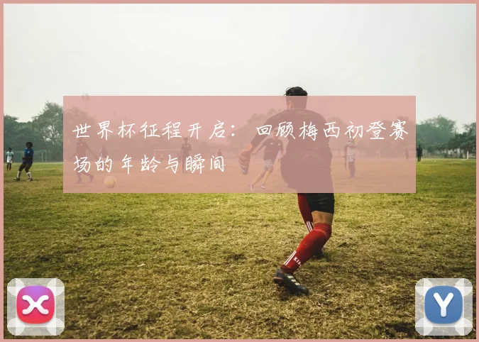 世界杯征程开启:回顾梅西初登赛场的年龄与瞬间