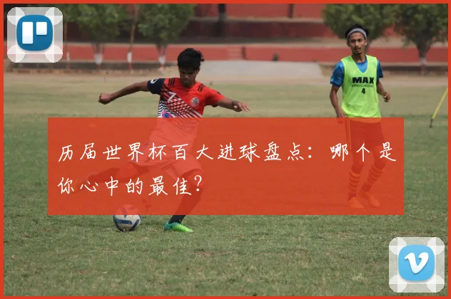 历届世界杯百大进球盘点：哪个是你心中的最佳？