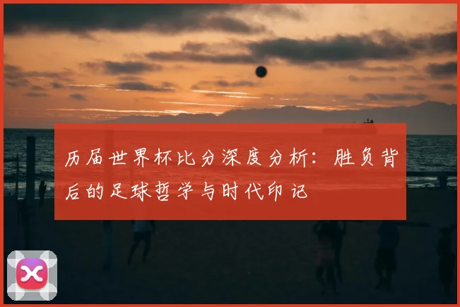 历届世界杯比分深度分析：胜负背后的足球哲学与时代印记