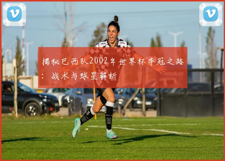 揭秘巴西队2002年世界杯夺冠之路：战术与球星解析